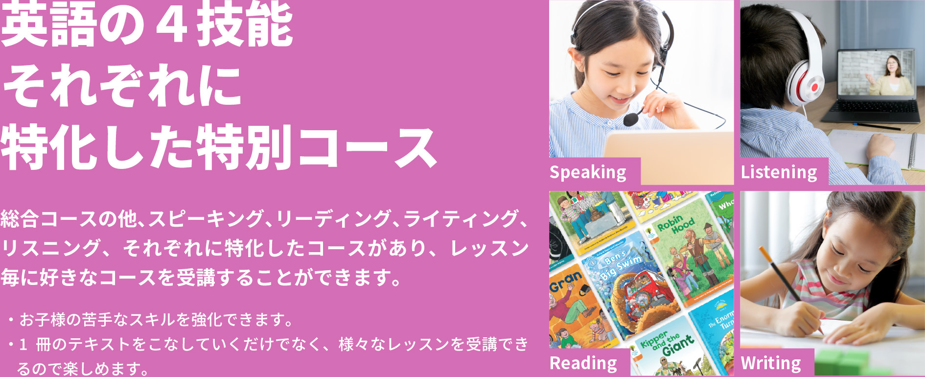 「英語の４技能それぞれに特化した特別コース」総合コースの他、スピーキング、リーディング、ライティング、リスニング、それぞれに特化したコースがあり、レッスン毎に好きなコースを受講することができます。・お子様の苦手なスキルを強化できます。・1冊のテキストをこなしていくだけでなく、様々なレッスンを受講できるので楽しめます。