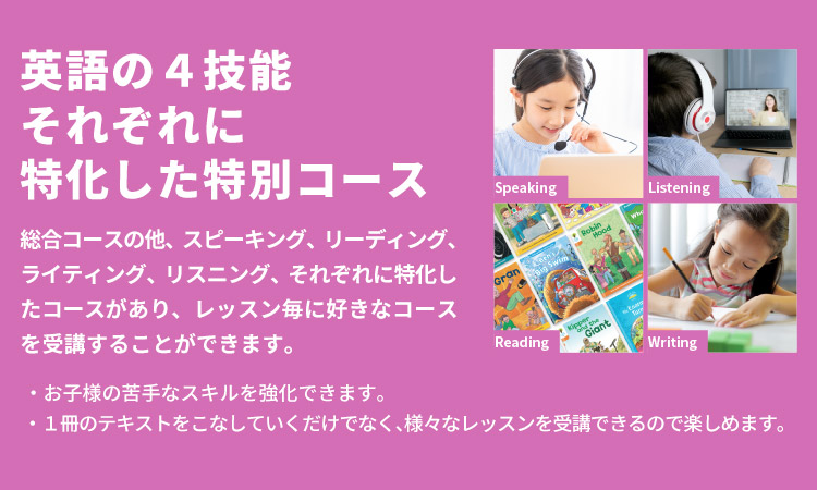 「英語の４技能それぞれに特化した特別コース」総合コースの他、スピーキング、リーディング、ライティング、リスニング、それぞれに特化したコースがあり、レッスン毎に好きなコースを受講することができます。・お子様の苦手なスキルを強化できます。・1冊のテキストをこなしていくだけでなく、様々なレッスンを受講できるので楽しめます。