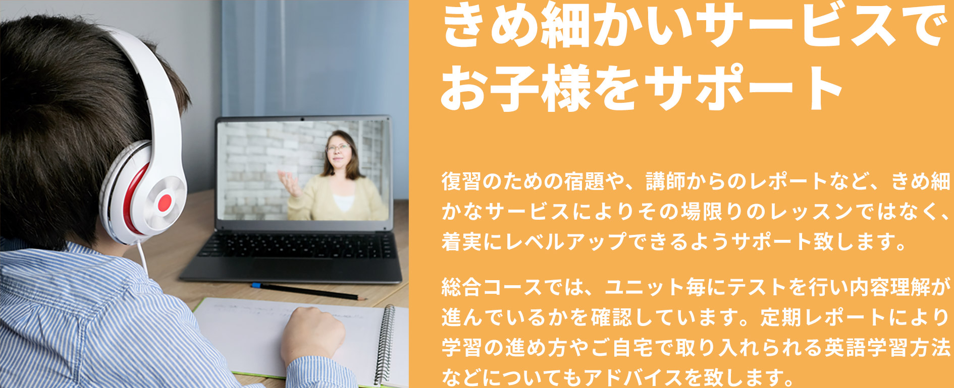 「きめ細かいサービスでお子様をサポート」復習のための宿題や、講師からのレポートなど、きめ細かなサービスによりその場限りのレッスンではなく、着実にレベルアップできるようサポート致します。総合コースでは、ユニット毎にテストを行い内容理解が進んでいるかを確認しています。定期レポートにより学習の進め方やご自宅で取り入れられる英語学習方法などについてもアドバイスを致します。