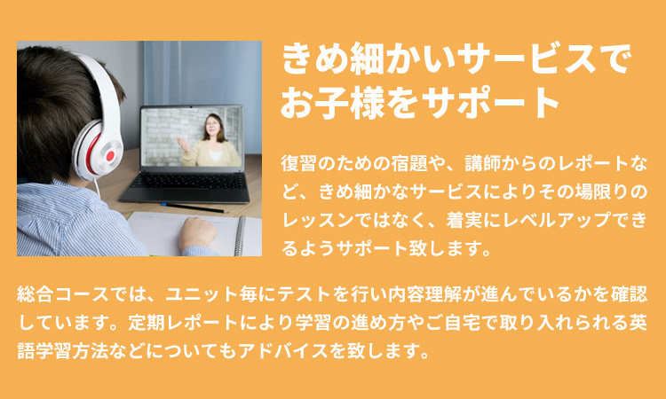 きめ細かいサービスでお子様をサポート」復習のための宿題や、講師からのレポートなど、きめ細かなサービスによりその場限りのレッスンではなく、着実にレベルアップできるようサポート致します。総合コースでは、ユニット毎にテストを行い内容理解が進んでいるかを確認しています。定期レポートにより学習の進め方やご自宅で取り入れられる英語学習方法などについてもアドバイスを致します。