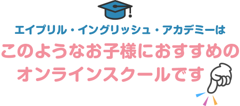 エイプリル・イングリッシュ・アカデミーはこのようなお子様におすすめのオンラインスクールです